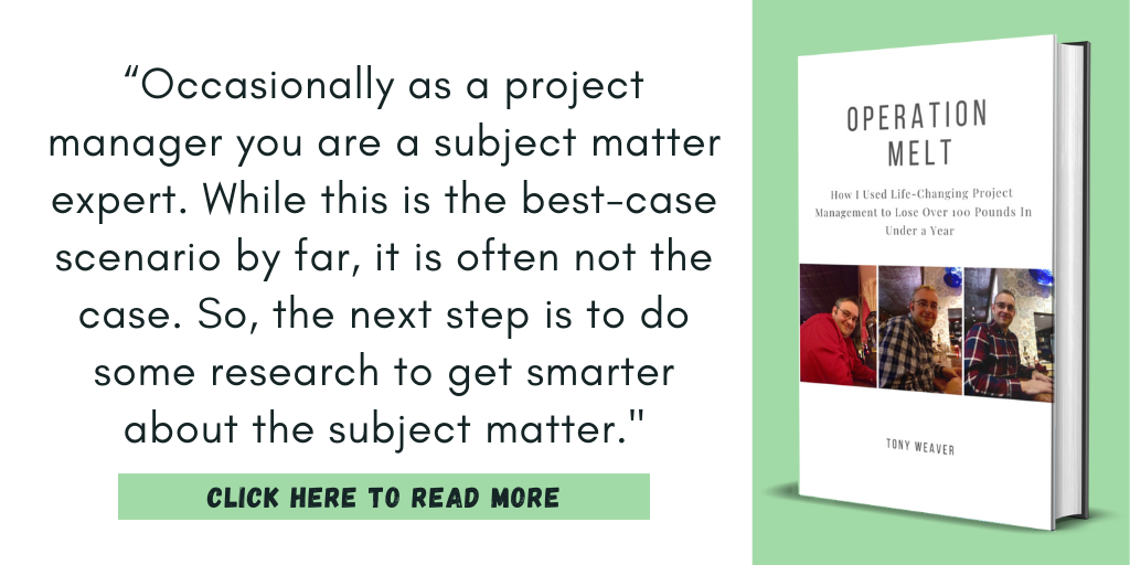 Excerpt from my book, Operation Melt: How I Used Life-Changing Project Management to Lose Over 100 Pounds in Under a Year.

“Occasionally as a project manager you are a subject matter expert. While this is the best-case scenario by far, it is often not the case. So, the next step is to do some research to get smarter about the subject matter."

Click here to read more.