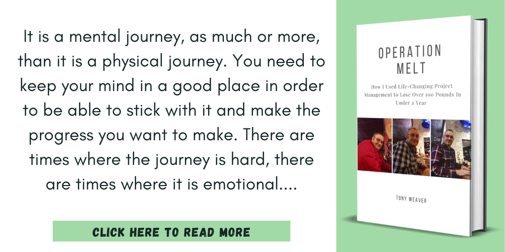 Excerpt from Operation Melt: How I Used Life-Changing Project Management to Lose Over 100 Pounds in Under a Year:
"It is a mental journey, as much or more, than it is a physical journey. You need to keep your mind in a good place in order to be able to stick with it and make the progress you want to make. There are times where the journey is hard, there are times where it is emotional"
Click here to read more.