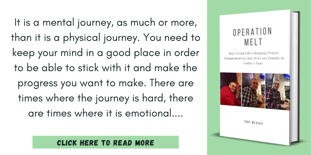 Excerpt from Operation Melt: How I Used Life-Changing Project Management to Lose Over 100 Pounds in Under a Year:

"It is a mental journey, as much or more, than it is a physical journey. You need to keep your mind in a good place in order to be able to stick with it and make the progress you want to make. There are times where the journey is hard, there are times where it is emotional"

Click here to read more.