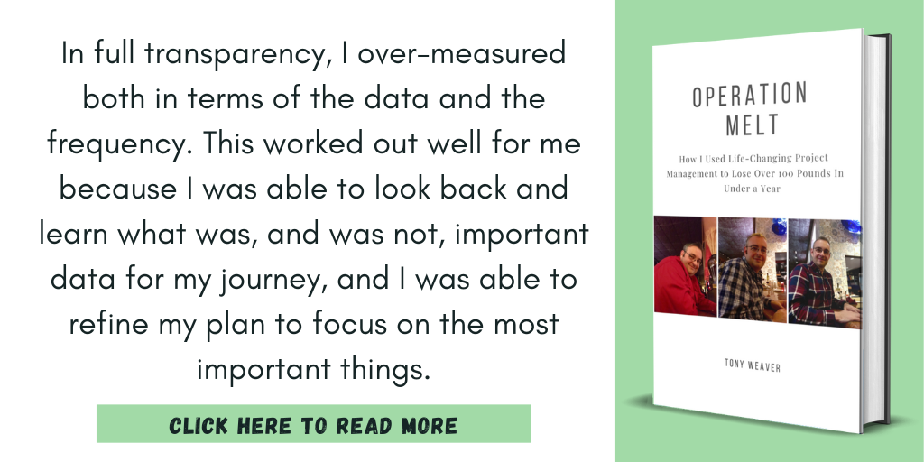 Excerpt from Operation Melt: How I Used Life-Changing Project Management to Lose Over 100 Pounds in Under a Year:

"In full transparency, I over-measured both in terms of the data and the frequency. This worked out well for me because I was able to look back and learn what was, and was not, important data for my journey, and I was able to refine my plan to focus on the most important things."

Click here to read more.