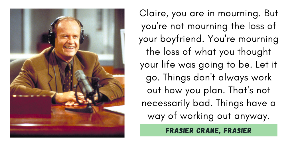 "Claire, you are in mourning. But you're not mourning the loss of your boyfriend; you're mourning the loss of what you thought your life was going to be. Let it go. Things don't always work out how you plan. That's not necessarily bad. Things have a way of working out anyway."
Frasier Crane, Frasier