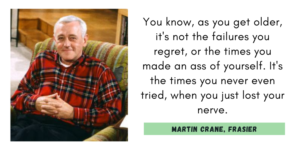 "You know, as you get older, it's not the failures you regret, or the times you made an ass of yourself. It's the times you never even tried, when you just lost your nerve."
Martin Crane, Frasier