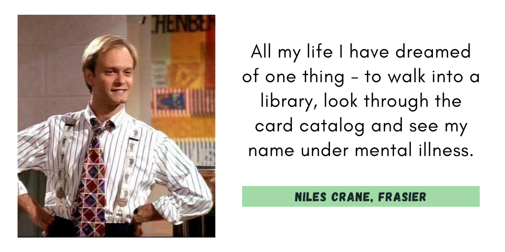 "All my life I have dreamed of one thing - to walk into a library, look through the card catalog and see my name under mental illness."
Niles Crane, Frasier