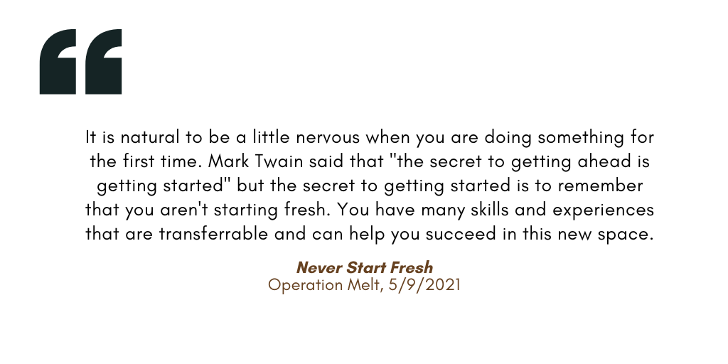It is natural to be a little nervous when you are doing something for the first time. Mark Twain said that "the secret to getting ahead is getting started" but the secret to getting started is to remember that you aren't starting fresh. You have many skills and experiences that are transferrable and can help you succeed in this new space.

Never Start Fresh
Operation Melt, 5/9/2021
